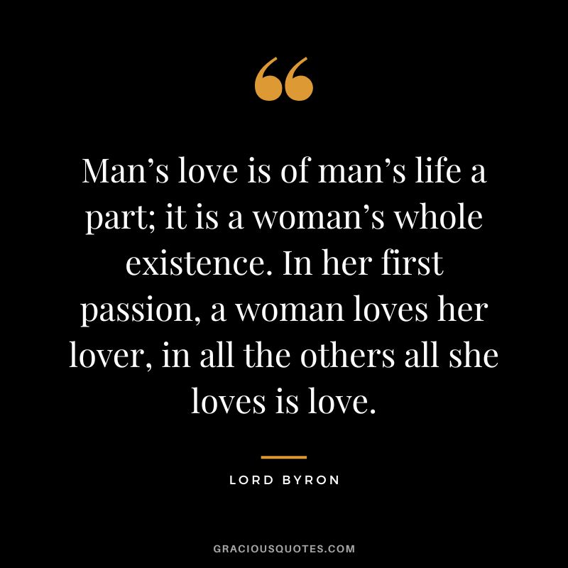 Man’s love is of man’s life a part; it is a woman’s whole existence. In her first passion, a woman loves her lover, in all the others all she loves is love.