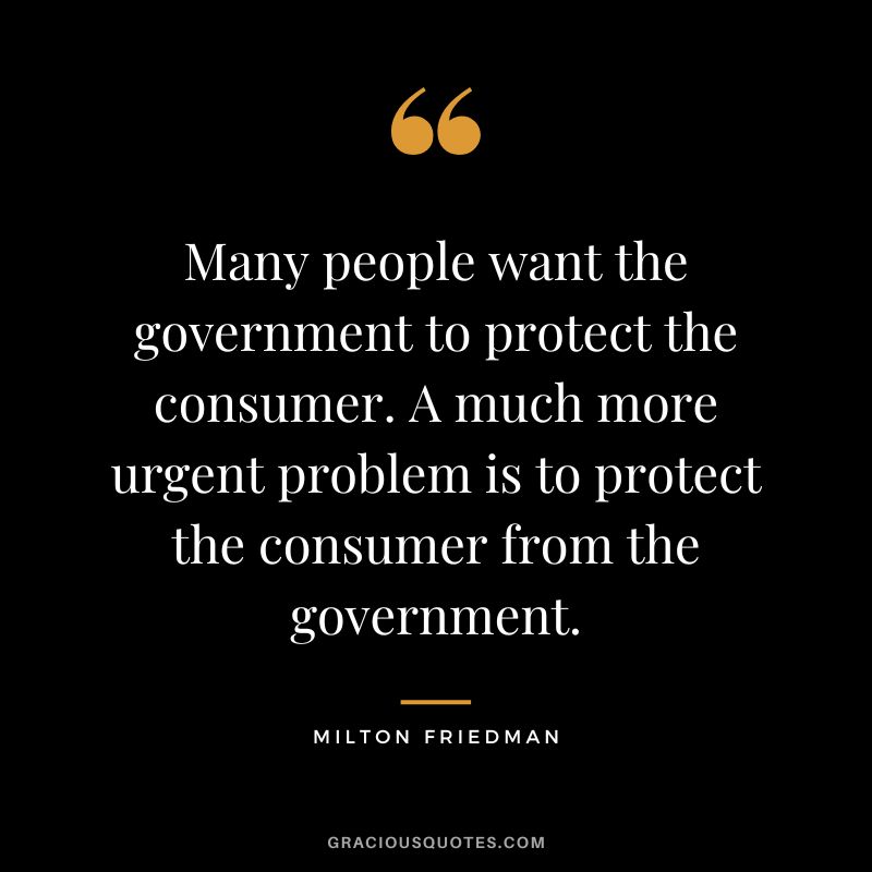 Many people want the government to protect the consumer. A much more urgent problem is to protect the consumer from the government.