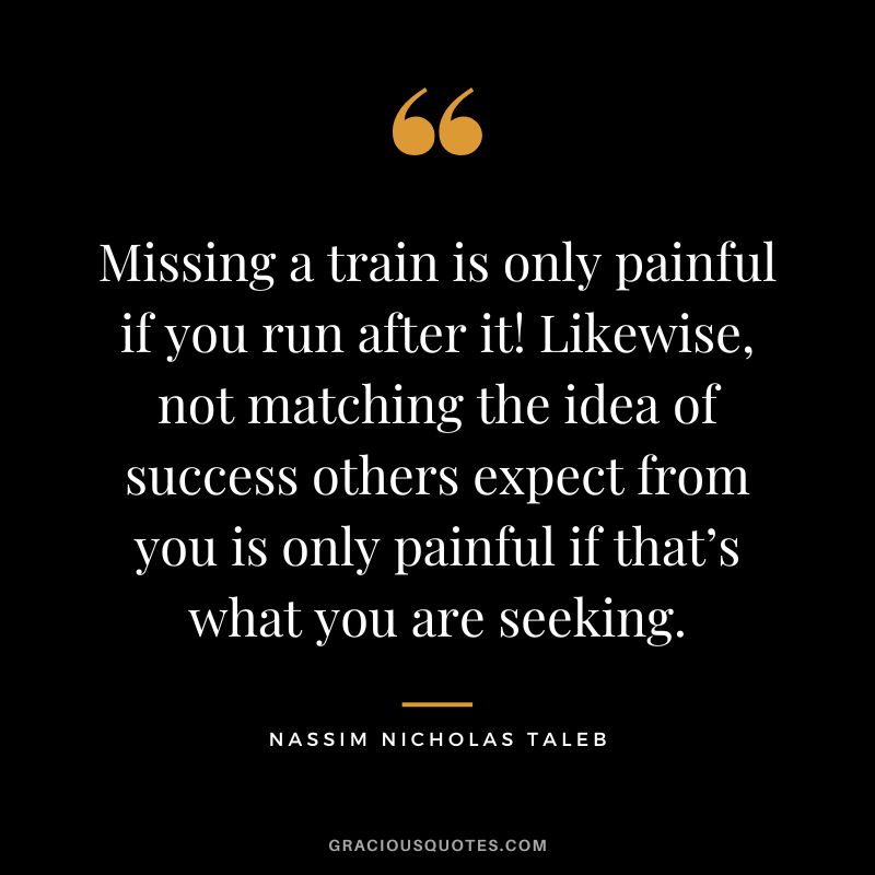 Missing a train is only painful if you run after it! Likewise, not matching the idea of success others expect from you is only painful if that’s what you are seeking.