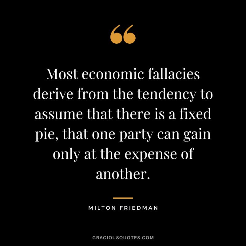 Most economic fallacies derive from the tendency to assume that there is a fixed pie, that one party can gain only at the expense of another.