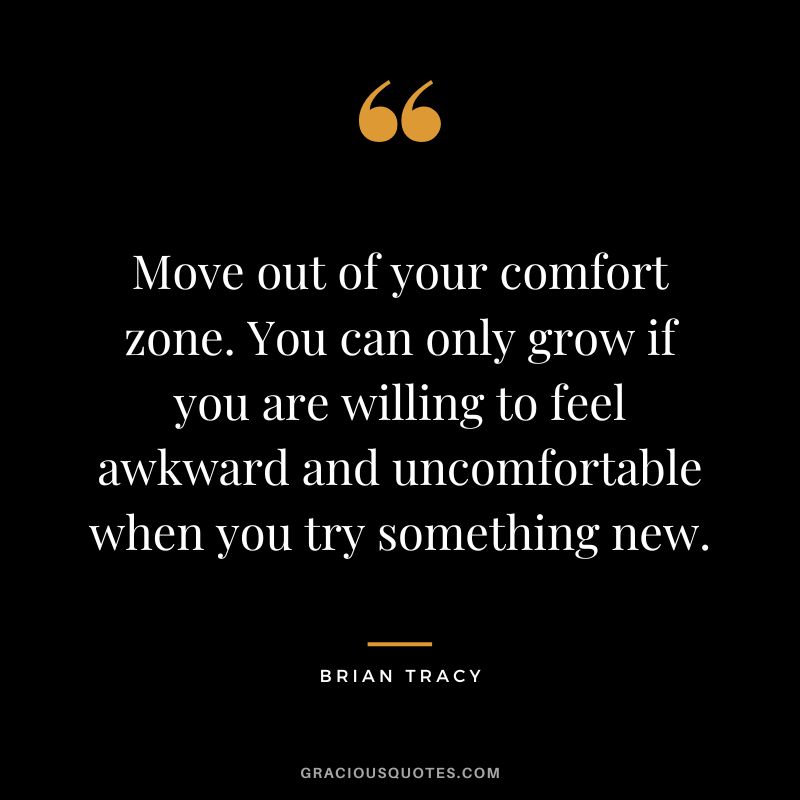 Move out of your comfort zone. You can only grow if you are willing to feel awkward and uncomfortable when you try something new.