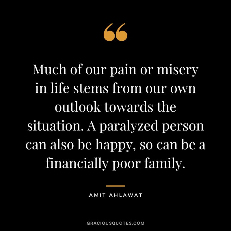 Much of our pain or misery in life stems from our own outlook towards the situation. A paralyzed person can also be happy, so can be a financially poor family. - Amit Ahlawat