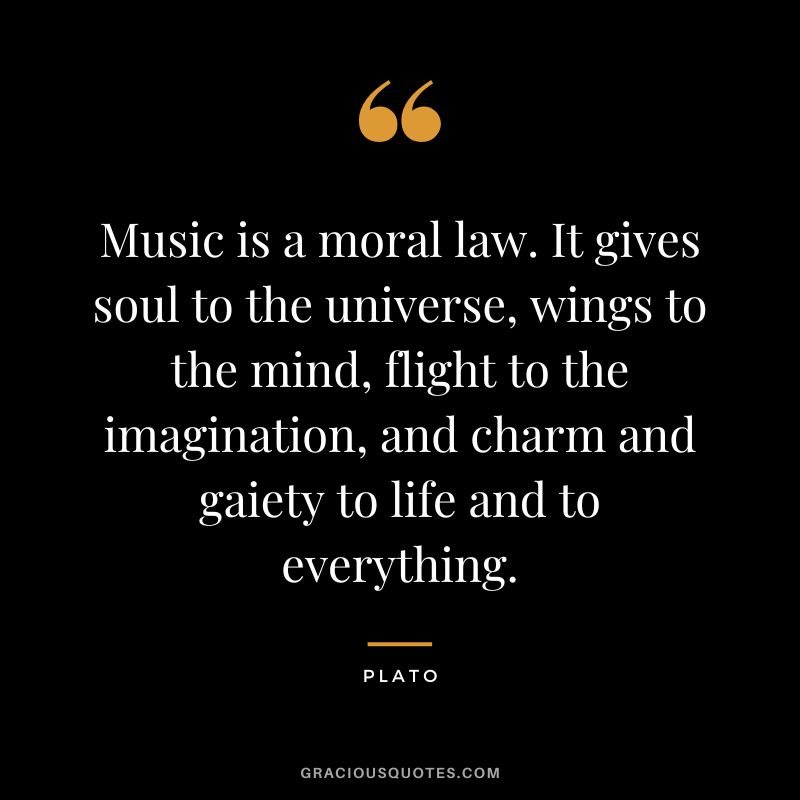 Music is a moral law. It gives soul to the universe, wings to the mind, flight to the imagination, and charm and gaiety to life and to everything. - Plato