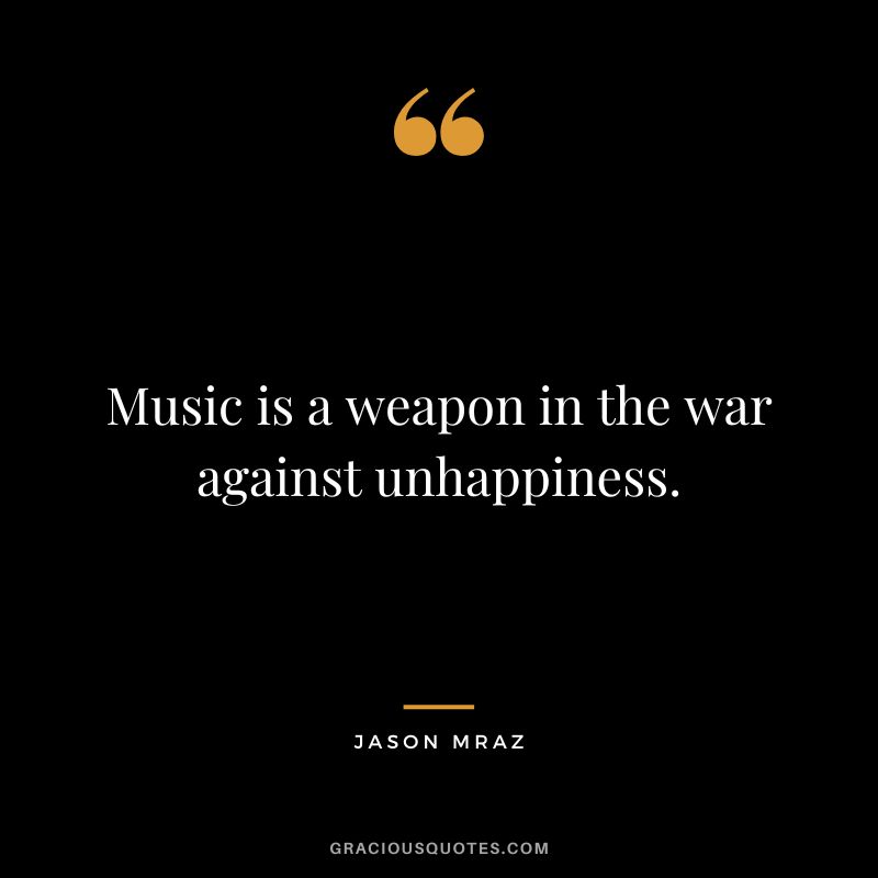 Music is a weapon in the war against unhappiness.