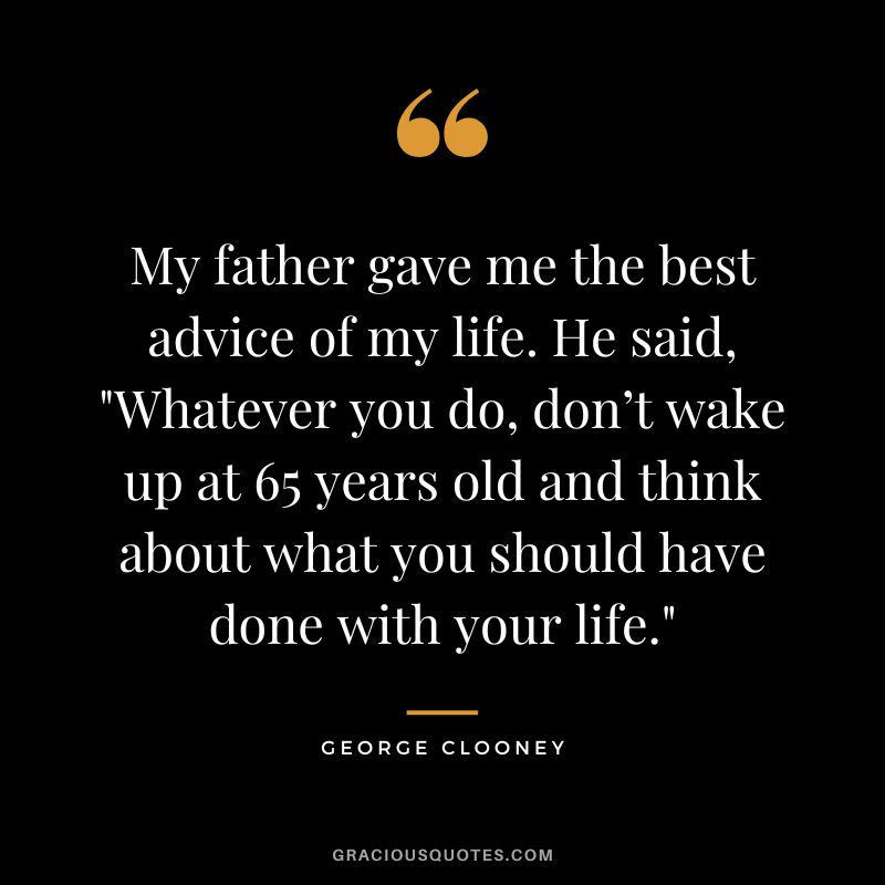 My father gave me the best advice of my life. He said, Whatever you do, don’t wake up at 65 years old and think about what you should have done with your life. - George Clooney