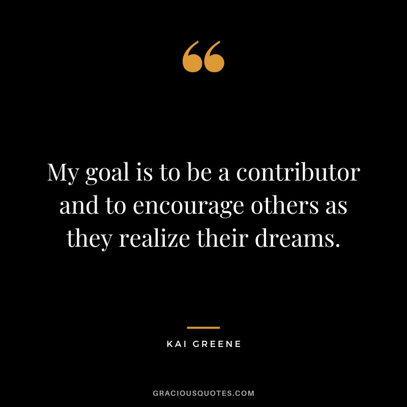 My goal is to be a contributor and to encourage others as they realize their dreams.