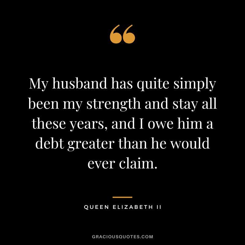 My husband has quite simply been my strength and stay all these years, and I owe him a debt greater than he would ever claim. - Queen Elizabeth II