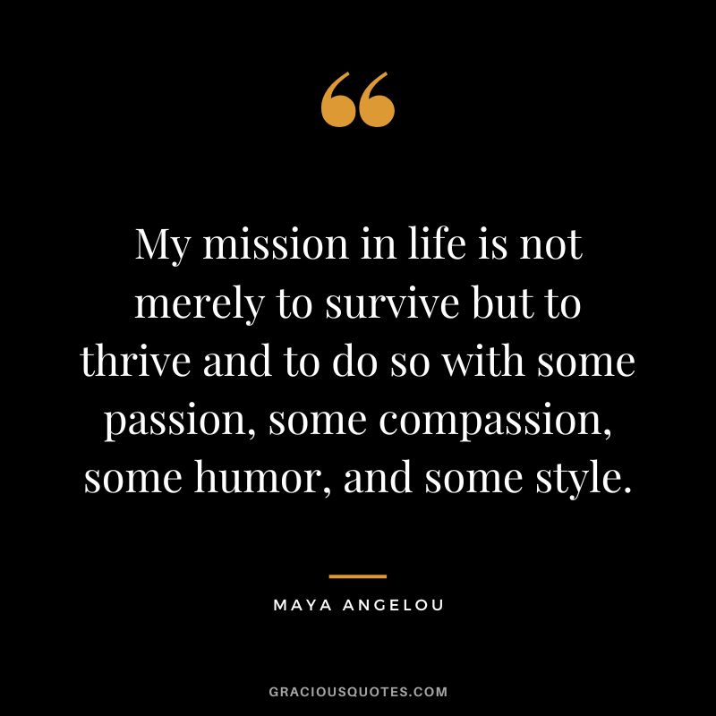 My mission in life is not merely to survive but to thrive and to do so with some passion, some compassion, some humor, and some style. - Maya Angelou