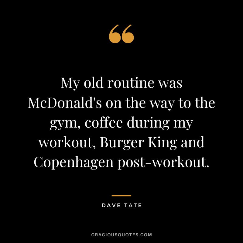 My old routine was McDonald's on the way to the gym, coffee during my workout, Burger King and Copenhagen post-workout. - Dave Tate
