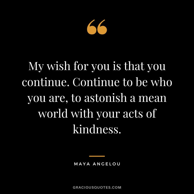 My wish for you is that you continue. Continue to be who you are, to astonish a mean world with your acts of kindness. - Maya Angelou