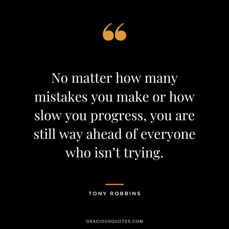 No matter how many mistakes you make or how slow you progress, you are still way ahead of everyone who isn’t trying. - Tony Robbins