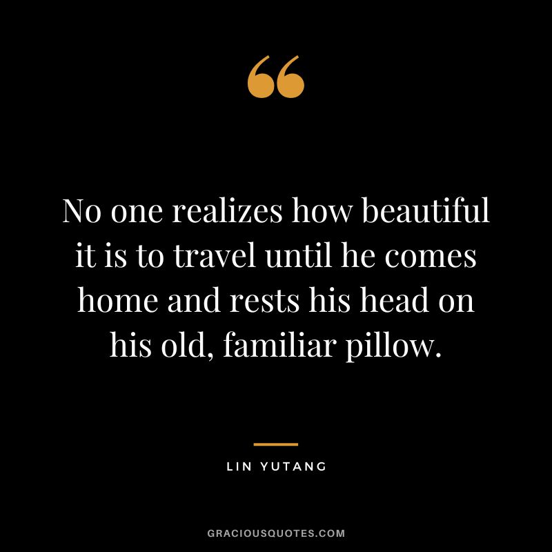 No one realizes how beautiful it is to travel until he comes home and rests his head on his old, familiar pillow. - Lin Yutang