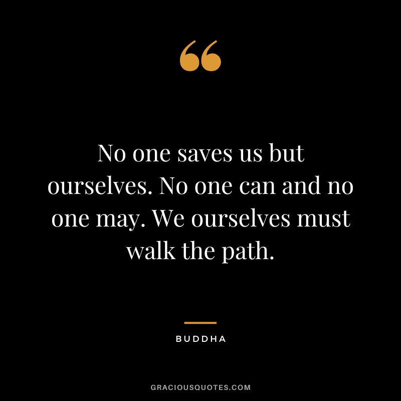 No one saves us but ourselves. No one can and no one may. We ourselves must walk the path. - Buddha