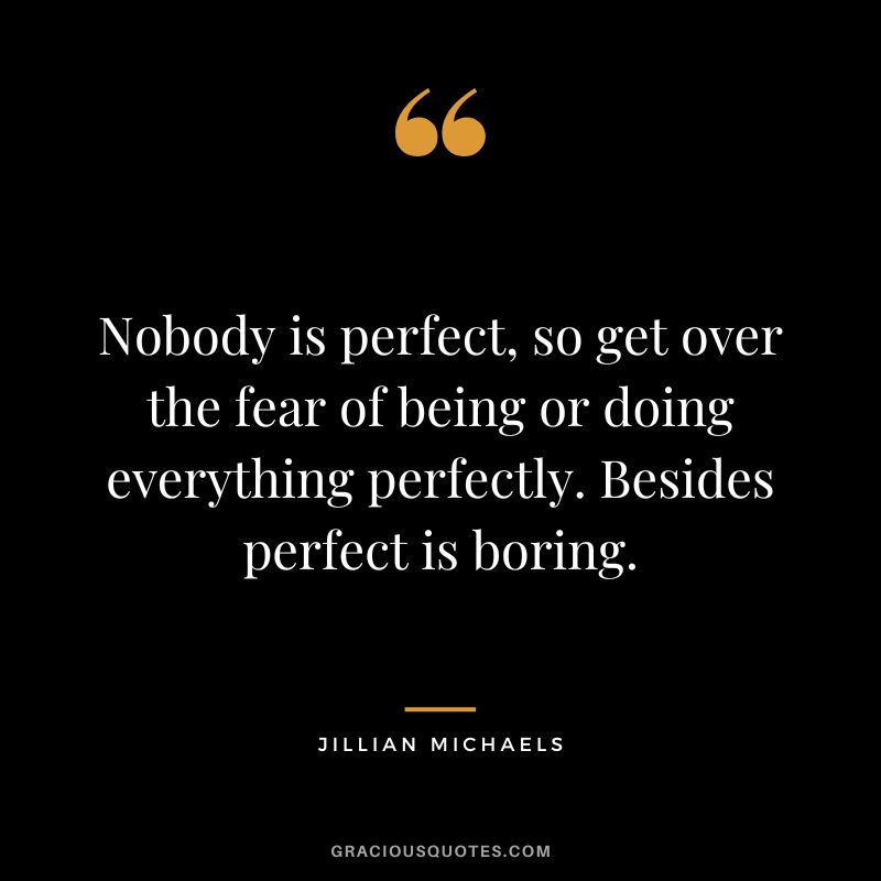 Nobody is perfect, so get over the fear of being or doing everything perfectly. Besides perfect is boring.