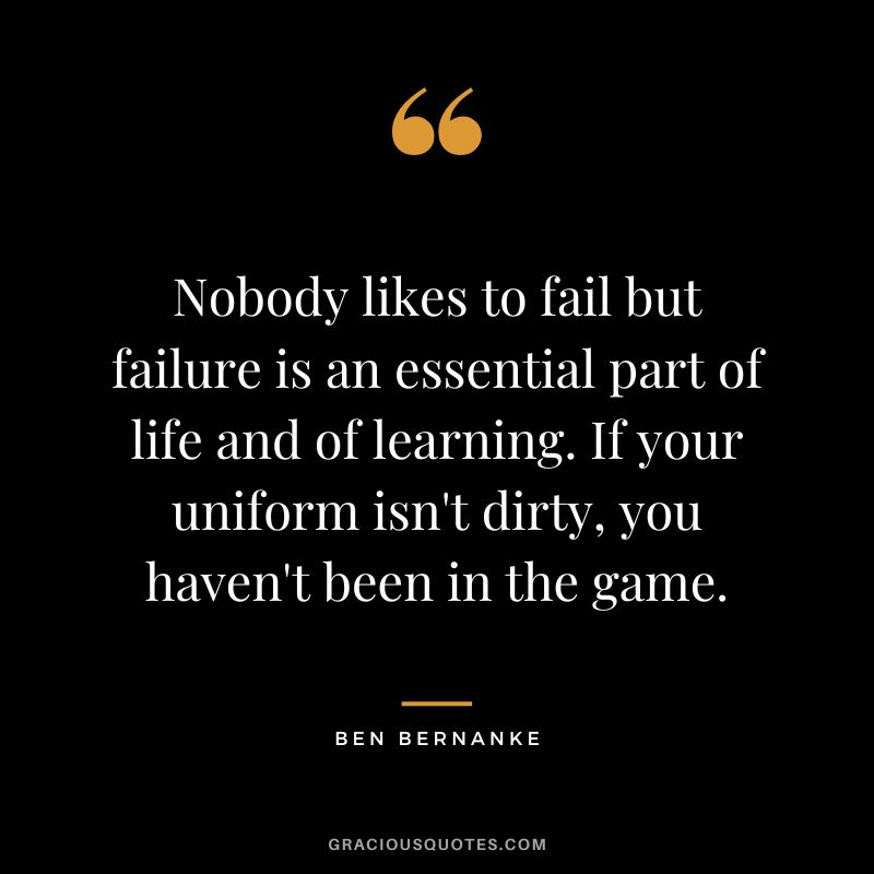 Nobody likes to fail but failure is an essential part of life and of learning. If your uniform isn't dirty, you haven't been in the game.