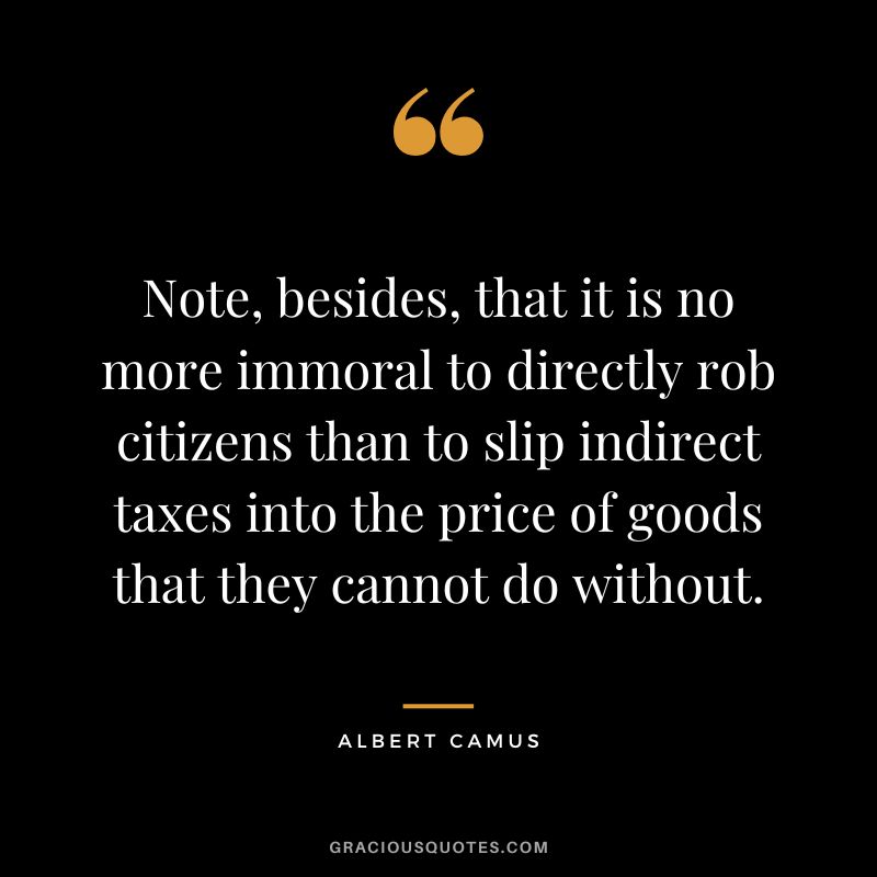 Note, besides, that it is no more immoral to directly rob citizens than to slip indirect taxes into the price of goods that they cannot do without. - Albert Camus