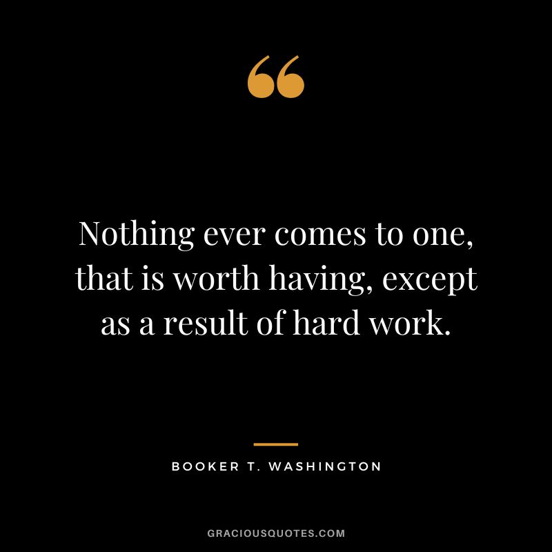 Nothing ever comes to one, that is worth having, except as a result of hard work. - Booker T. Washington