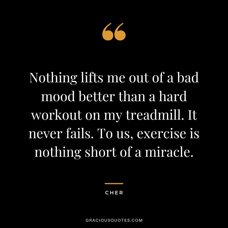 Nothing lifts me out of a bad mood better than a hard workout on my treadmill. It never fails. To us, exercise is nothing short of a miracle. - Cher