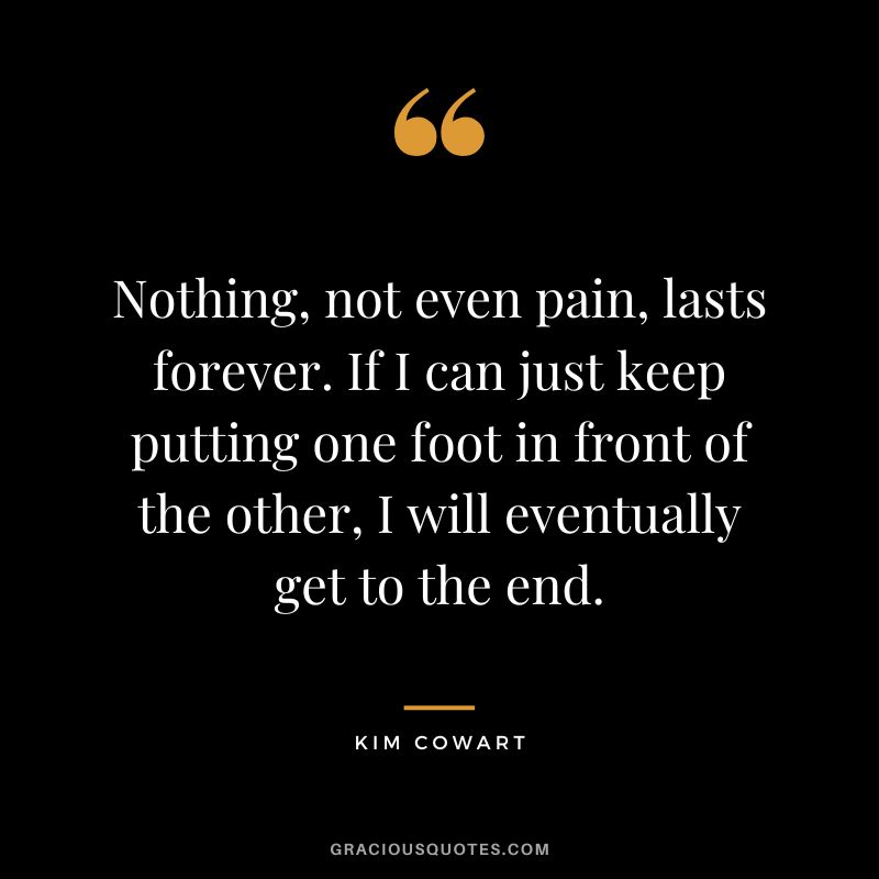 Nothing, not even pain, lasts forever. If I can just keep putting one foot in front of the other, I will eventually get to the end. - Kim Cowart