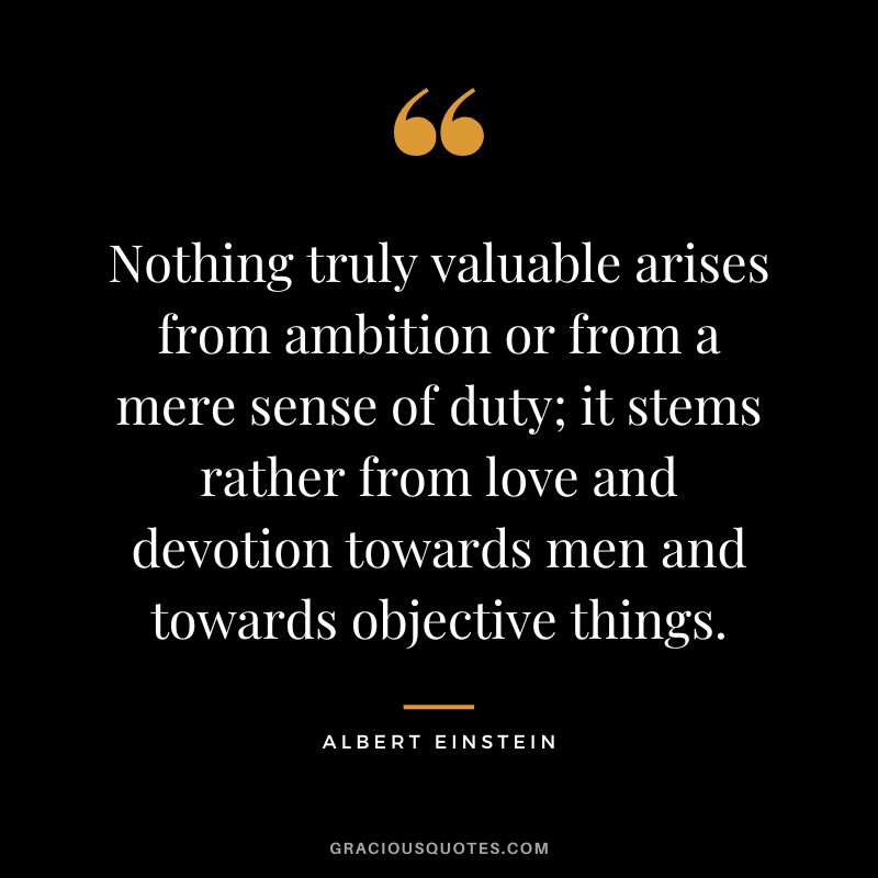 Nothing truly valuable arises from ambition or from a mere sense of duty; it stems rather from love and devotion towards men and towards objective things. - Albert Einstein