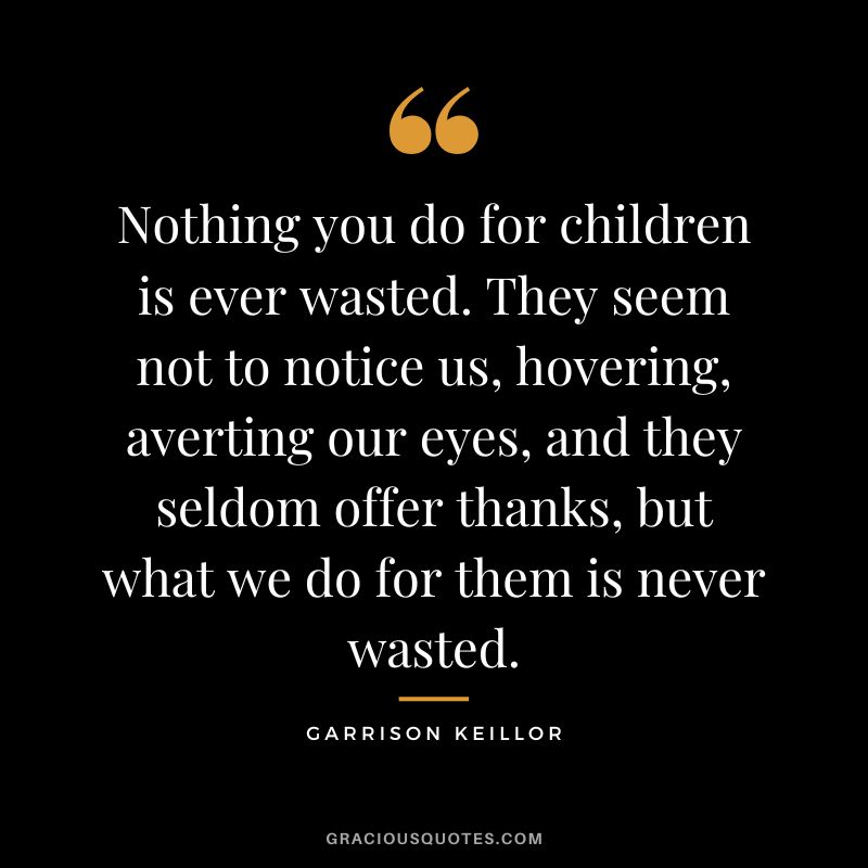 Nothing you do for children is ever wasted. They seem not to notice us, hovering, averting our eyes, and they seldom offer thanks, but what we do for them is never wasted. - Garrison Keillor