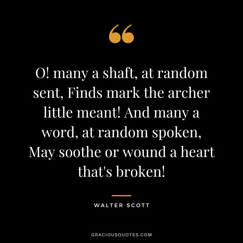 O! many a shaft, at random sent, Finds mark the archer little meant! And many a word, at random spoken, May soothe or wound a heart that's broken! - Walter Scott
