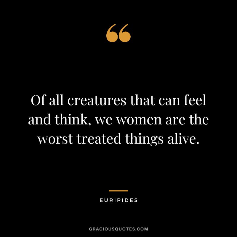 Of all creatures that can feel and think, we women are the worst treated things alive.