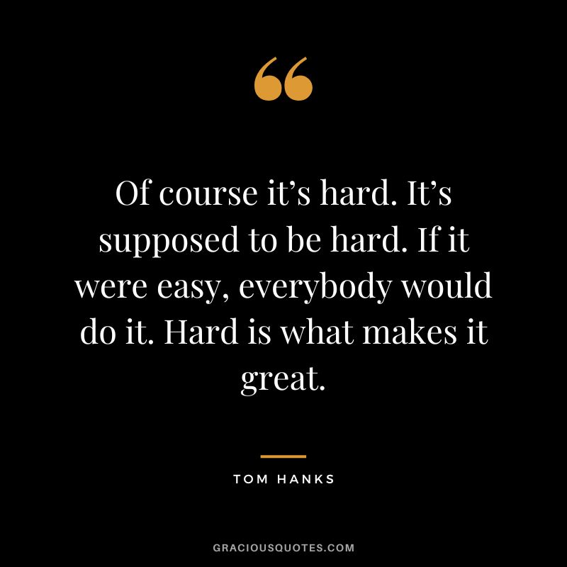 Of course it’s hard. It’s supposed to be hard. If it were easy, everybody would do it. Hard is what makes it great. - Tom Hanks