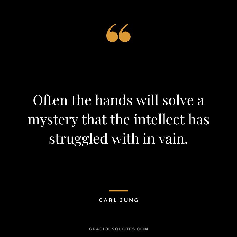 Often the hands will solve a mystery that the intellect has struggled with in vain. - Carl Jung