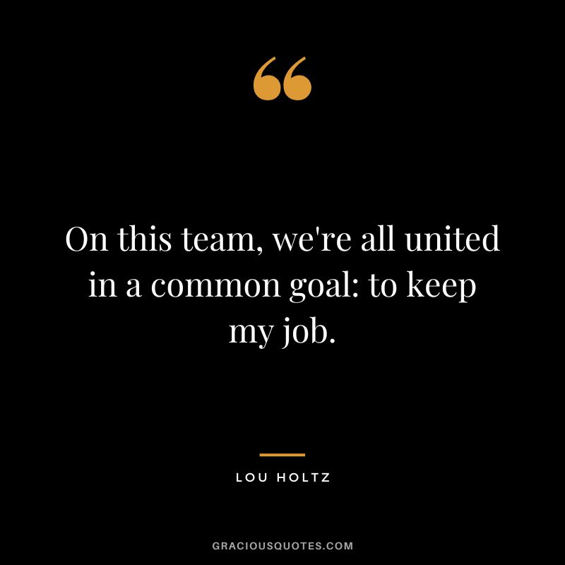 On this team, we're all united in a common goal to keep my job.