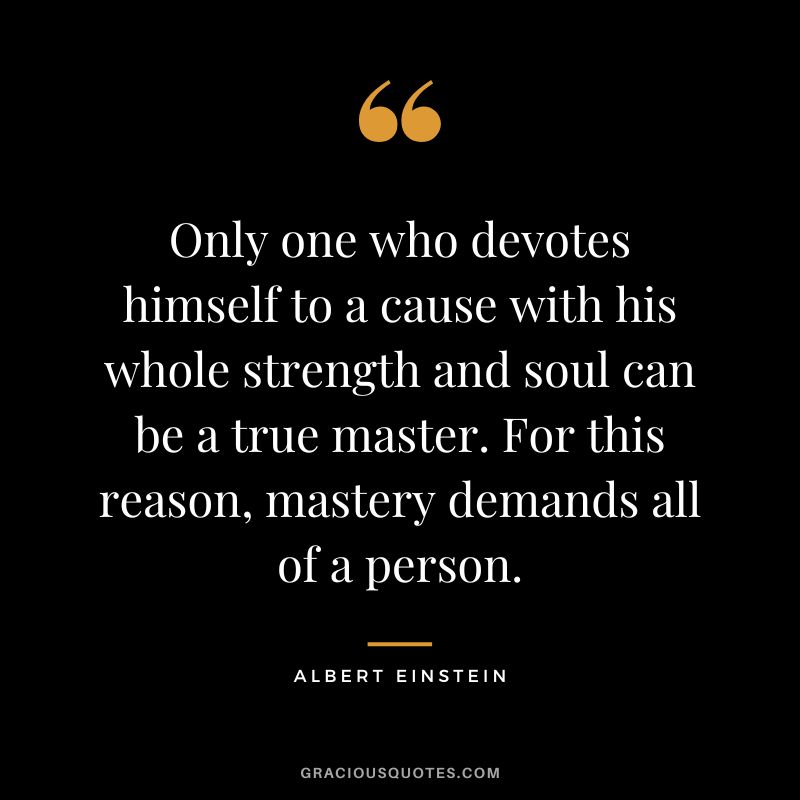 Only one who devotes himself to a cause with his whole strength and soul can be a true master. For this reason, mastery demands all of a person. - Albert Einstein