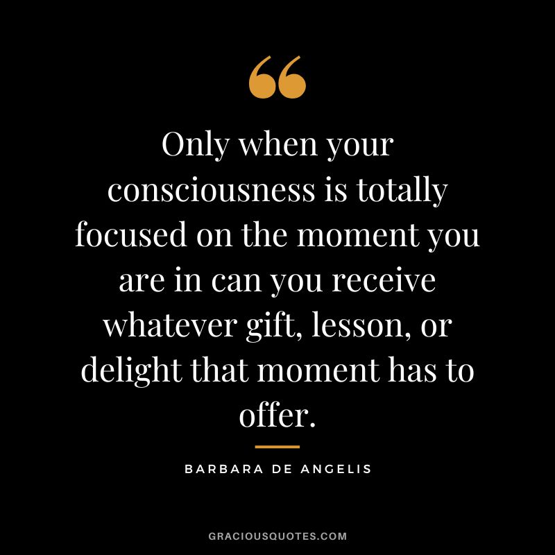 Only when your consciousness is totally focused on the moment you are in can you receive whatever gift, lesson, or delight that moment has to offer. - Barbara De Angelis