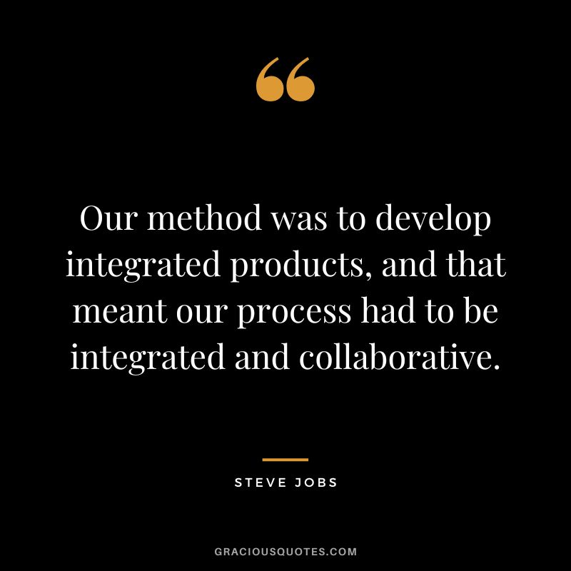 Our method was to develop integrated products, and that meant our process had to be integrated and collaborative. - Steve Jobs