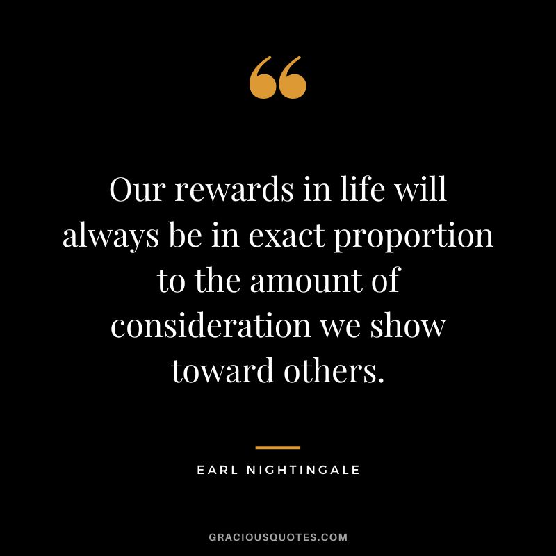 Our rewards in life will always be in exact proportion to the amount of consideration we show toward others. - Earl Nightingale