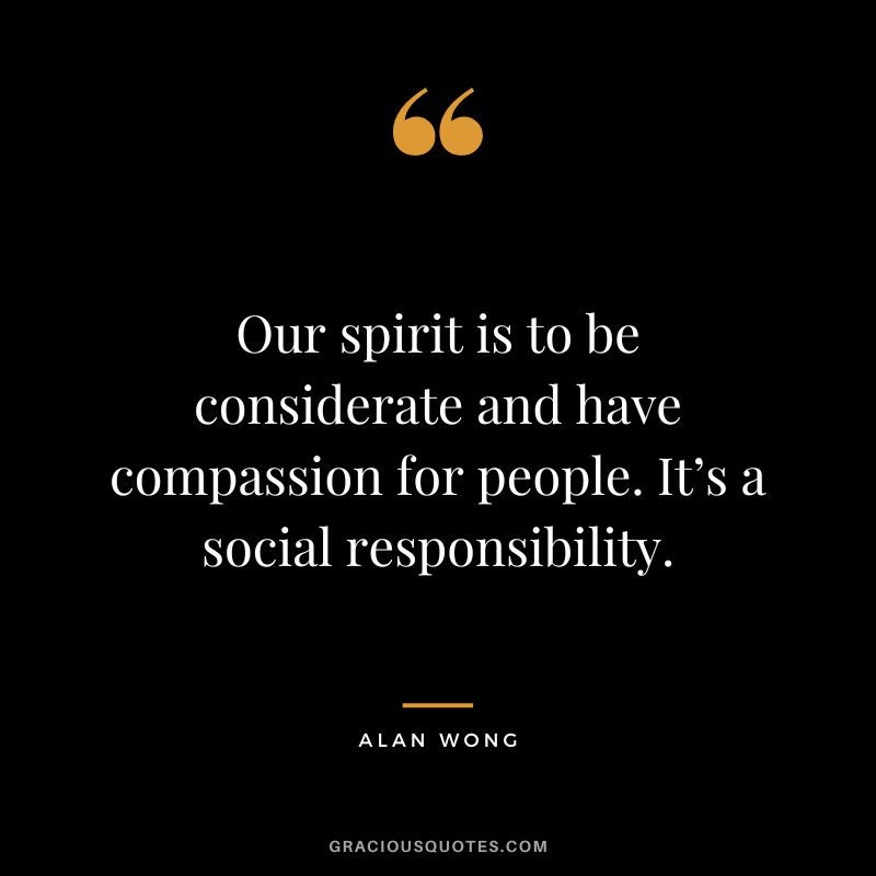 Our spirit is to be considerate and have compassion for people. It’s a social responsibility. - Alan Wong