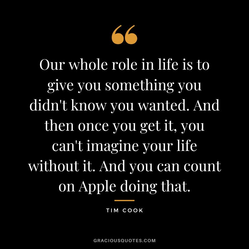 Our whole role in life is to give you something you didn't know you wanted. And then once you get it, you can't imagine your life without it. And you can count on Apple doing that.