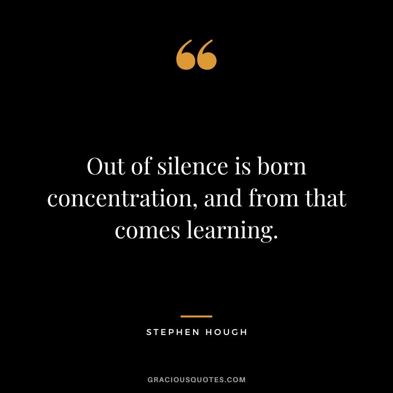 Out of silence is born concentration, and from that comes learning. - Stephen Hough