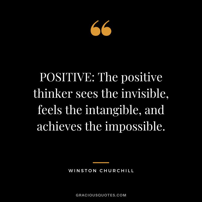 POSITIVE: The positive thinker sees the invisible, feels the intangible, and achieves the impossible. - Winston Churchill