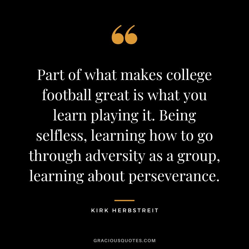Part of what makes college football great is what you learn playing it. Being selfless, learning how to go through adversity as a group, learning about perseverance. - Kirk Herbstreit
