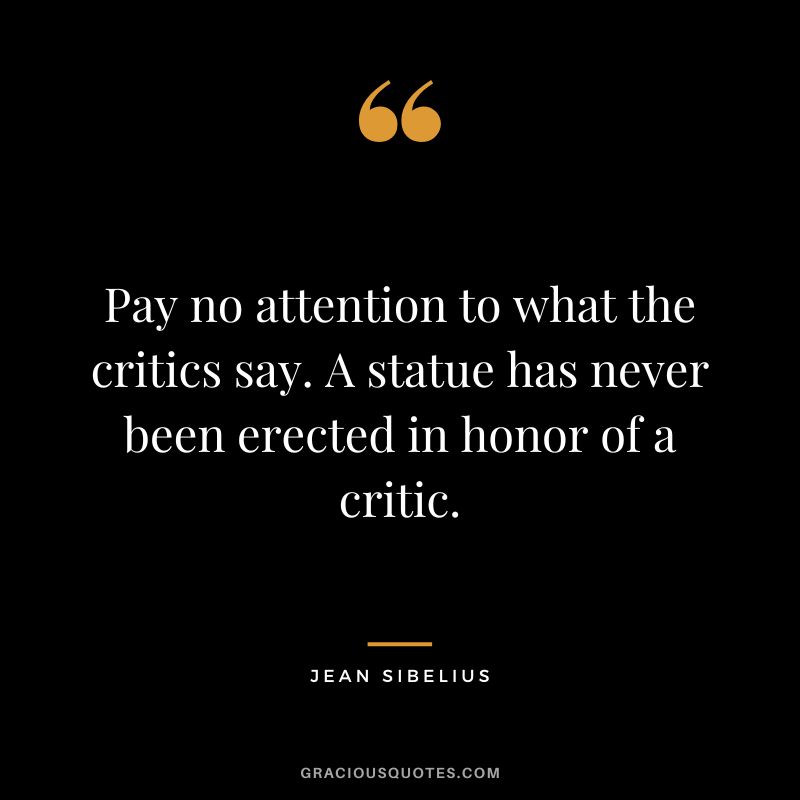 Pay no attention to what the critics say. A statue has never been erected in honor of a critic. - Jean Sibelius