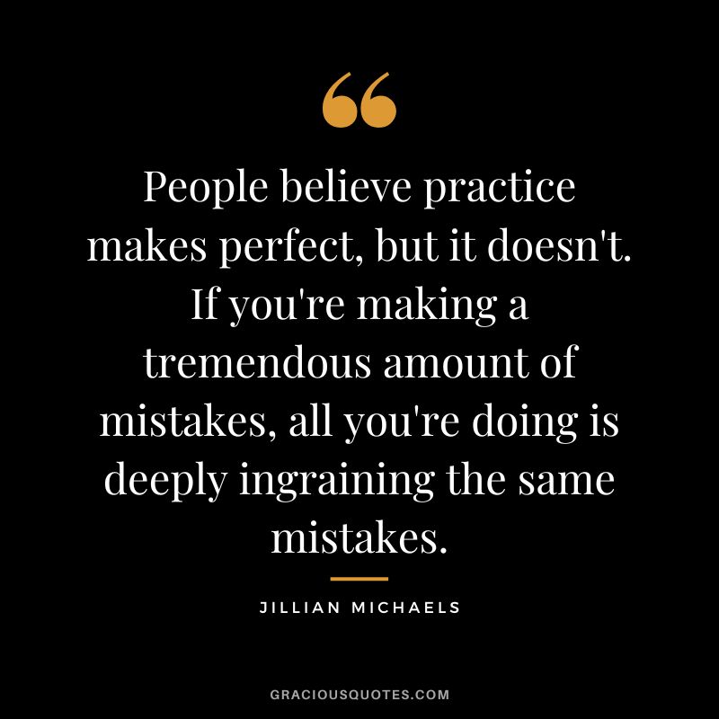 People believe practice makes perfect, but it doesn't. If you're making a tremendous amount of mistakes, all you're doing is deeply ingraining the same mistakes.