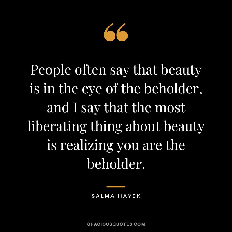 People often say that beauty is in the eye of the beholder, and I say that the most liberating thing about beauty is realizing you are the beholder. - Salma Hayek