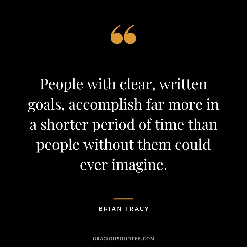 People with clear, written goals, accomplish far more in a shorter period of time than people without them could ever imagine.