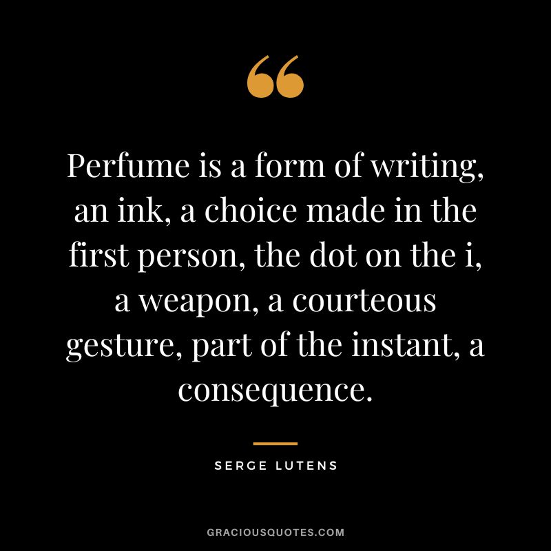 Perfume is a form of writing, an ink, a choice made in the first person, the dot on the i, a weapon, a courteous gesture, part of the instant, a consequence. - Serge Lutens