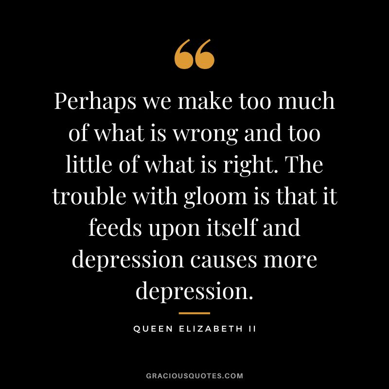 Perhaps we make too much of what is wrong and too little of what is right. The trouble with gloom is that it feeds upon itself and depression causes more depression.