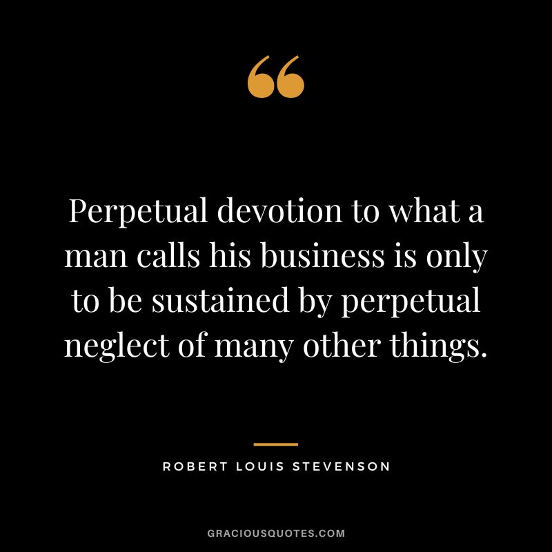 Perpetual devotion to what a man calls his business is only to be sustained by perpetual neglect of many other things. - Robert Louis Stevenson