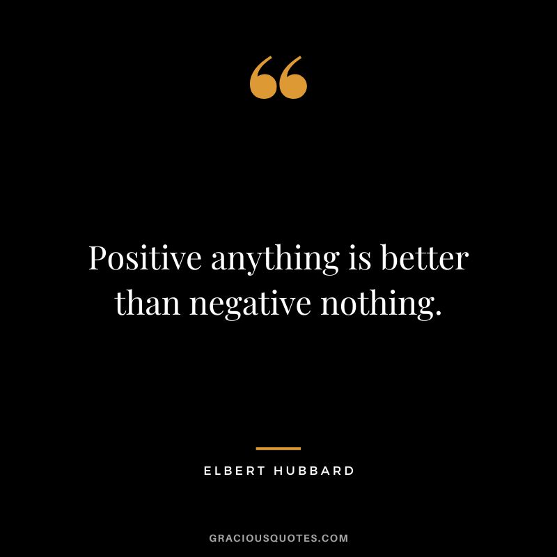 Positive anything is better than negative nothing. - Elbert Hubbard