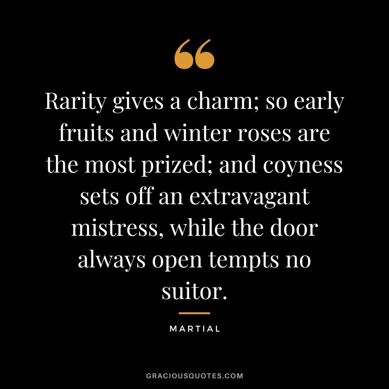 Rarity gives a charm; so early fruits and winter roses are the most prized; and coyness sets off an extravagant mistress, while the door always open tempts no suitor. - Martial