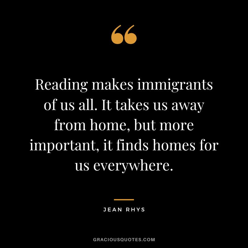 Reading makes immigrants of us all. It takes us away from home, but more important, it finds homes for us everywhere. - Jean Rhys