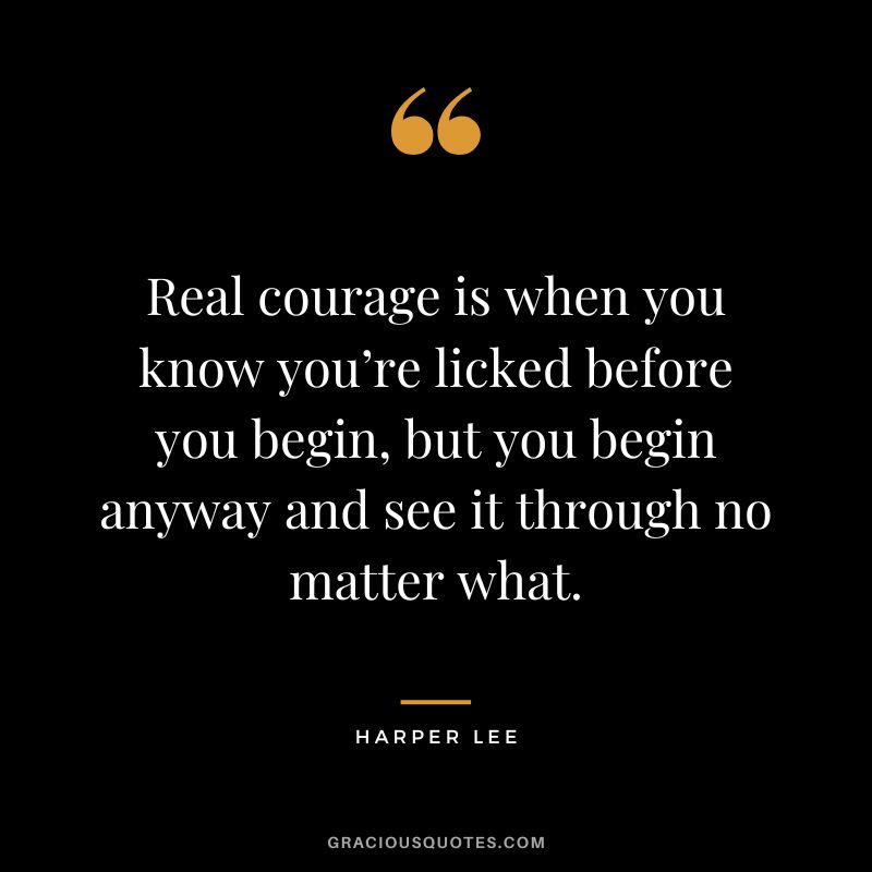 Real courage is when you know you’re licked before you begin, but you begin anyway and see it through no matter what. - Harper Lee